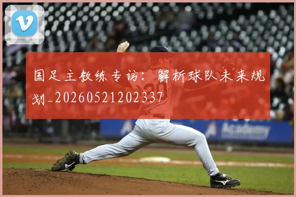 国足主教练专访：解析球队未来规划_20260521202337