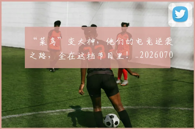 “菜鸟”变大神，他们的电竞逆袭之路，全在这档节目里！_20260702172950