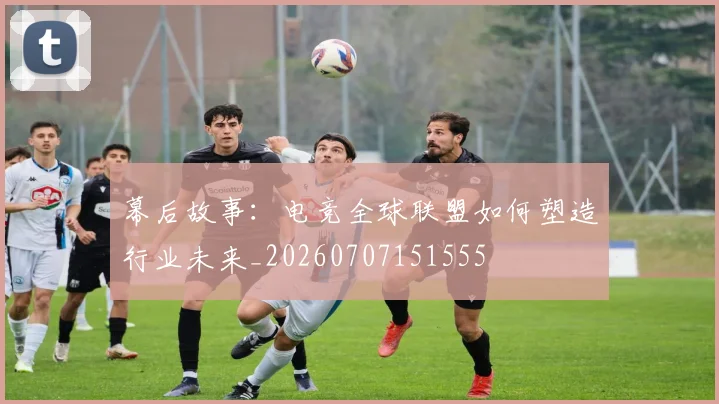 幕后故事：电竞全球联盟如何塑造行业未来_20260707151555