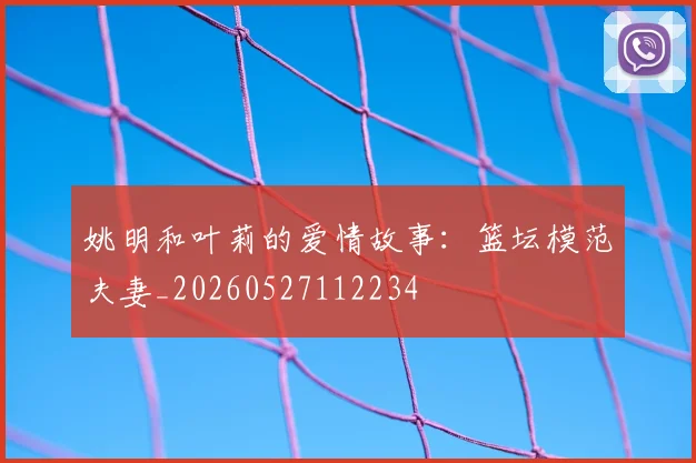 姚明和叶莉的爱情故事：篮坛模范夫妻_20260527112234