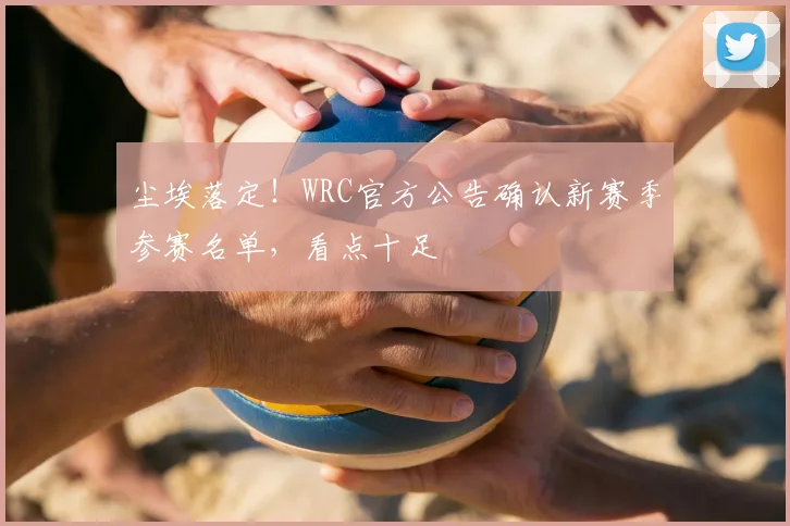 尘埃落定！WRC官方公告确认新赛季参赛名单，看点十足