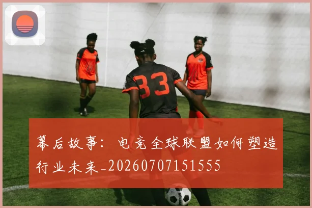 幕后故事:电竞全球联盟如何塑造行业未来_20260707151555