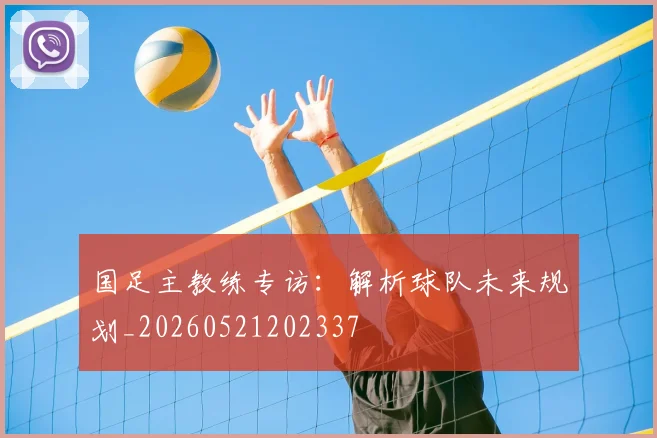 国足主教练专访：解析球队未来规划_20260521202337