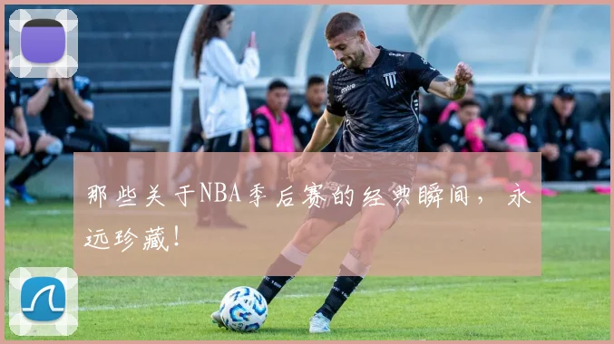 那些关于NBA季后赛的经典瞬间，永远珍藏！