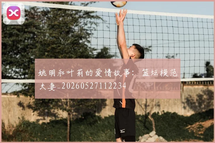 姚明和叶莉的爱情故事：篮坛模范夫妻_20260527112234