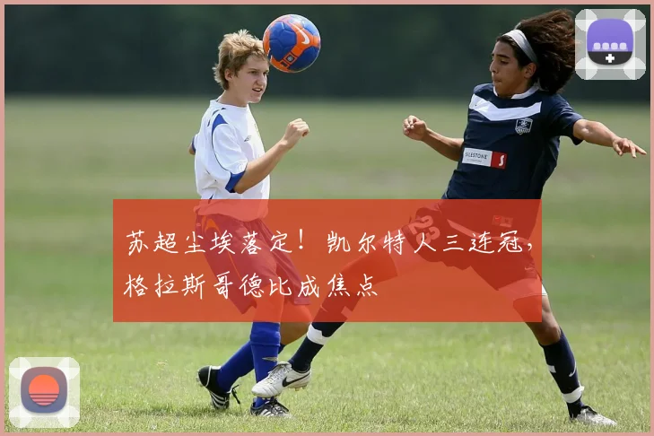 苏超尘埃落定！凯尔特人三连冠，格拉斯哥德比成焦点
