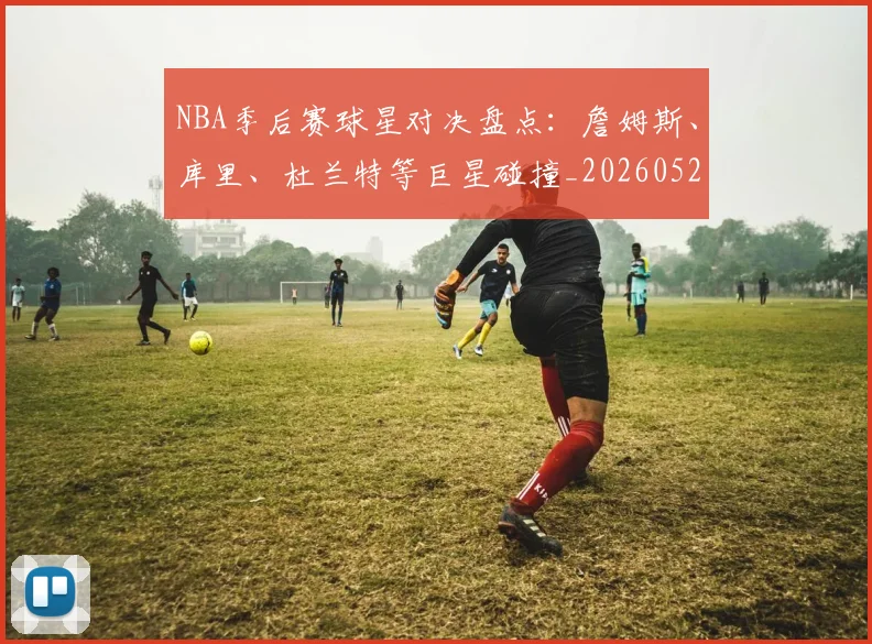 NBA季后赛球星对决盘点：詹姆斯、库里、杜兰特等巨星碰撞_20260526125443_20260702164453