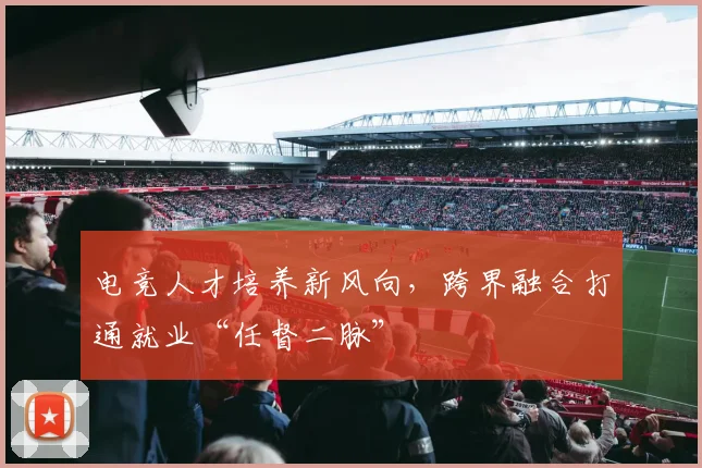 电竞人才培养新风向，跨界融合打通就业“任督二脉”