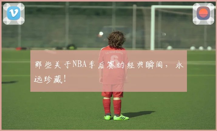 那些关于NBA季后赛的经典瞬间，永远珍藏！