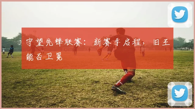 守望先锋联赛：新赛季启程，旧王能否卫冕