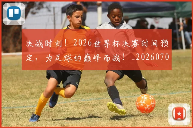 决战时刻！2026世界杯决赛时间预定，为足球的巅峰而战！_20260704173109