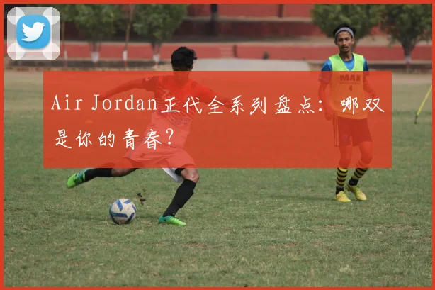 Air Jordan正代全系列盘点：哪双是你的青春？