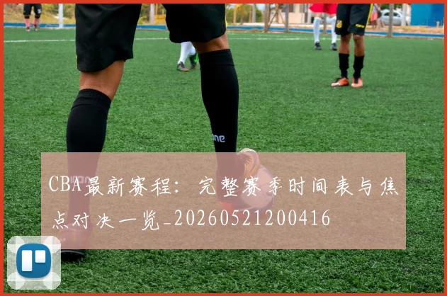 CBA最新赛程:完整赛季时间表与焦点对决一览_20260521200416