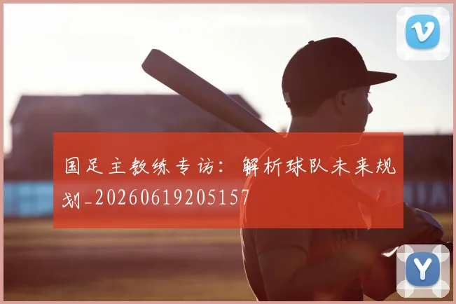 国足主教练专访:解析球队未来规划_20260619205157